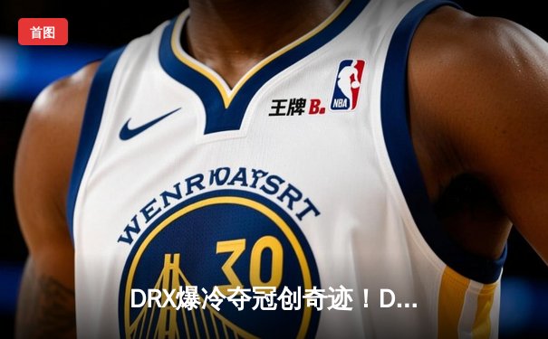 DRX爆冷夺冠创奇迹！Deft十年坚守终圆梦英雄联盟全球总决赛