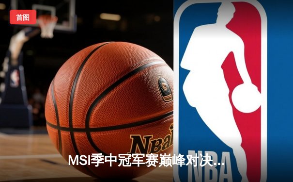 MSI季中冠军赛巅峰对决：T1鏖战五局险胜GEN，Faker沙皇绝境推挽定乾坤