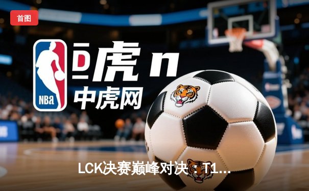 LCK决赛巅峰对决：T1鏖战五局力克Gen.G，Faker传奇再续捧起第十座联赛奖杯