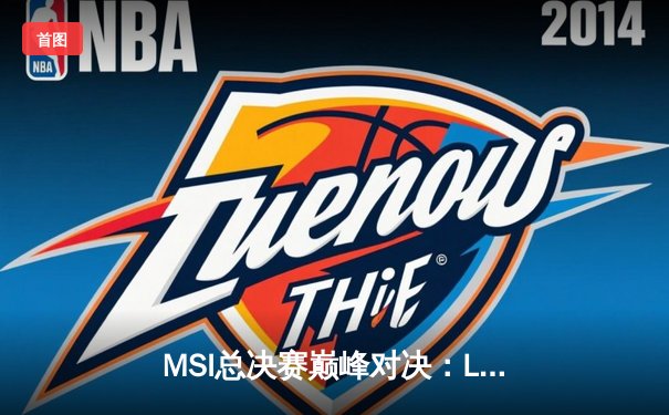 MSI总决赛巅峰对决：LPL赛区TES鏖战五局力克LCK豪门GEN，Knight沙皇关键推助队登顶