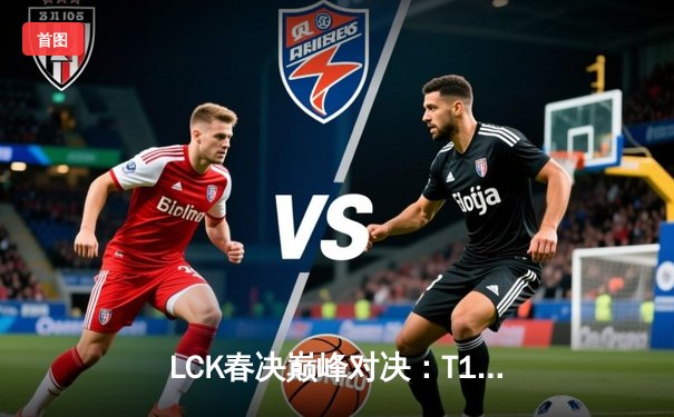 LCK春决巅峰对决：T1鏖战五局力克Gen.G，Faker沙皇绝境救主加冕第十冠