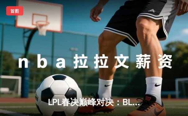 LPL春决巅峰对决：BLG鏖战五局力克TES，Bin剑姬封神斩获FMVP