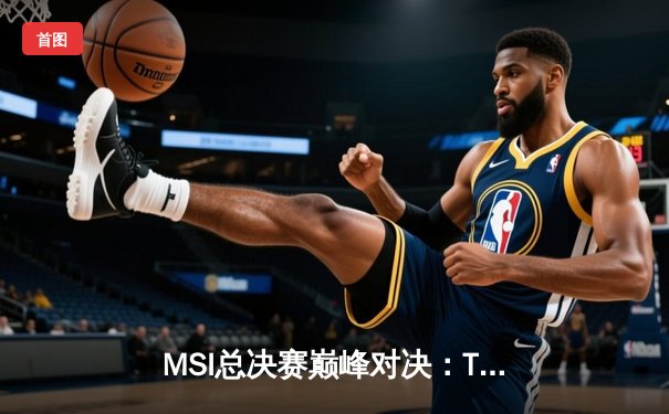 MSI总决赛巅峰对决：T1鏖战五局险胜GEN，Faker沙皇关键推墙锁定胜局