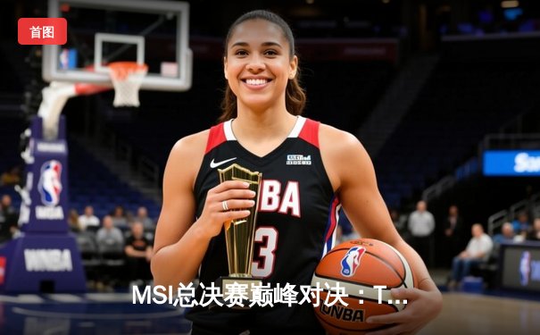 MSI总决赛巅峰对决：T1鏖战五局险胜GEN，Faker沙皇绝境救主锁定世界赛席位